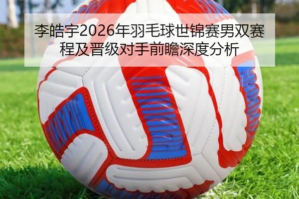李皓宇2026年羽毛球世锦赛男双赛程及晋级对手前瞻深度分析